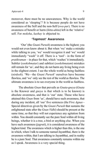 Aptavani-4 9
moreover, there must be no unawareness. Why is the world
considered as ‘sleeping’? It is because people do not have
awareness of the Self and the non-Self (swa-par). There is no
awareness of benefit or harm (hitta-ahita) left in the ‘relative’
self. For moksha, kashay is objected to.
‘Topmost’ Awareness
‘Our’(the Gnani Purush) awareness is the highest; you
would not even know about it. But when ‘we’ make a mistake
while talking to you, ‘we’ would recognize it and ‘we’ would
immediately “wash” it off. There is a ‘tool’– in the form of
pratikraman – in place for that, which ‘washes’it immediately.
Subtler (sookshmatar) and subtlest (sookshmatam) mistakes
still remain for ‘us’, and they do not harm any living being even
in the slightest extent. I see the whole world as being faultless
(nirdosh). ‘We—the Gnani Purush’ ourselves have become
flawless, and ‘we’ only see the rest of the world as flawless. The
ultimate awareness is to see everyone in the world as faultless.
The absolute Gnan that prevails as Gnata-gneya (Gnata
is the Knower and gneya is that which is to be known) is
absolute awareness, and that is ‘our’ state. Those who have
attained this Gnan from ‘us’, should have such awareness, that
during any incident, all ‘our’ five sentences (the Five Agnas -
Special directives given by the Gnani Purush that sustains the
enlightened state after the Gnan Vidhi) should be present at the
same time, so that they will not experience any agitation from
within. You should constantly see the pure Soul within all living
beings, whether it is a tree, a bird or anything else. When you
have such awareness (jagruti), it is considered awareness of the
highest kind. The awareness which is higher than this, is the one
in which, when I talk to someone named Jayantbhai, there is the
awareness within, that I am talking to Jayantbhai, and in reality
he is a pure Soul. That awareness constantly remains within me
as I speak. Awareness is a very special thing.
 