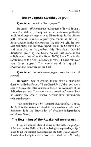 10 Aptavani-4
Bhaav Jagruti: Swabhav Jagruti
Questioner: What is bhaav jagruti?
Dadashri: Bhaav jagruti (awareness of intent through,
‘I am Chandubhai’) is applicable in the Kramic path (the
traditional step-by-step path to liberation). In the Akram
path, there is swabhav jagruti (awareness as the Self).
Bhaav jagruti molds the prakruti (the relative self; the non-
Self complex), and swabhav jagruti keeps the Self untainted
and untouched by the prakruti. My Five Agnas (special
directives given by the Gnani Purush that sustains the
enlightened state after the Gnan Vidhi) keep You in the
awareness of the Self (swabhav jagruti). I have removed
your bhaav jagruti. The whole world is trapped in
bhaavnindra; unaware of the Self.
Questioner: So does bhaav jagruti sow the seeds of
karma?
Dadashri: Yes, of course. If you make a charitable
donation with the bhaav of ‘I am Chandubhai,’ then you sow a
seed of karma. But after you have attained the awareness of the
Self, when you say, “I want to make a donation,” you will not
be sowing any seed of karma, because now nirahamkari
(without the ego).
Not knowing one’s Self is called bhaavnindra. To know
the Self is the vision of absolute independence (niralumb
darshan). It is the knowledge of absolute independence
(niralumb Gnan).
The Beginning of the Awakened Awareness…
First, awareness should come in the self, the pudgal.
After one attains Self-realization, being asleep to the pudgal,
leads to an increasing awareness as the Self (Atma jagruti).
Are children likely to make a fuss over spilled milk? No. Why
 