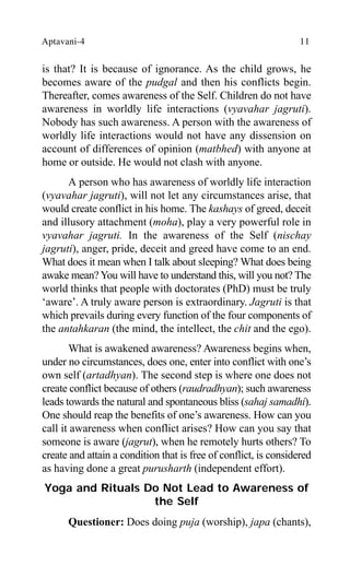 Aptavani-4 11
is that? It is because of ignorance. As the child grows, he
becomes aware of the pudgal and then his conflicts begin.
Thereafter, comes awareness of the Self. Children do not have
awareness in worldly life interactions (vyavahar jagruti).
Nobody has such awareness. A person with the awareness of
worldly life interactions would not have any dissension on
account of differences of opinion (matbhed) with anyone at
home or outside. He would not clash with anyone.
A person who has awareness of worldly life interaction
(vyavahar jagruti), will not let any circumstances arise, that
would create conflict in his home. The kashays of greed, deceit
and illusory attachment (moha), play a very powerful role in
vyavahar jagruti. In the awareness of the Self (nischay
jagruti), anger, pride, deceit and greed have come to an end.
What does it mean when I talk about sleeping? What does being
awake mean?You will have to understand this, will you not? The
world thinks that people with doctorates (PhD) must be truly
‘aware’. A truly aware person is extraordinary. Jagruti is that
which prevails during every function of the four components of
the antahkaran (the mind, the intellect, the chit and the ego).
What is awakened awareness? Awareness begins when,
under no circumstances, does one, enter into conflict with one’s
own self (artadhyan). The second step is where one does not
create conflict because of others (raudradhyan); such awareness
leads towards the natural and spontaneous bliss (sahaj samadhi).
One should reap the benefits of one’s awareness. How can you
call it awareness when conflict arises? How can you say that
someone is aware (jagrut), when he remotely hurts others? To
create and attain a condition that is free of conflict, is considered
as having done a great purusharth (independent effort).
Yoga and Rituals Do Not Lead to Awareness of
the Self
Questioner: Does doing puja (worship), japa (chants),
 