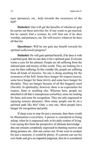 12 Aptavani-4
tapa (penance), etc., help towards the awareness of the
Self?
Dadashri: One will get the benefits of whichever goal
he carries out these activities for. If one wants to get married,
but he cannot find a woman, he will find one if he does
worship, and penances, etc. He will receive whatever he does
all that for.
Questioner: Will he not gain any benefit towards his
spiritual (adhyatmik) progress?
Dadashri: He will gain spiritual benefit, if he does it with
a spiritual goal. But no one does it for a spiritual goal. Everyone
wants a cure for his ailment. People are all suffering from the
infernal pain and misery of this world. They are looking for a
cure for their suffering. In this worldly life, people are suffering
from all kinds of miseries. No one is doing anything for the
awareness of the Self. Some have hunger for respect (maan),
some have hunger for fame (kirti), and some have hunger for
disciples. They are hungry because of all this beggarly need
(bheekh). In spirituality; however, there is no expectation for
respect, fame or anything else. Whereas here, people are
absorbed in all that is inauspicious (ashubha); some are looking
for fame, and some for recognition. They are only engrossed in
enjoying sensory pleasures. How many people can be on a
spiritual path like this? Only a rare one. Most people have
hunger for recognition and pride.
If sleep were to stop for just a moment, then there would
be illumination everywhere. A person is considered as being
asleep, when he is engrossed only in his daily routine of living.
I am saying this from the perspective of ultimate knowledge –
that one remains completely engrossed in chanting mantras and
doing penance etc., that one carries out. If one were to awaken
for just a moment, it would be plenty. If a person can see his
own faults and give an impartial judgment, then he is considered
 