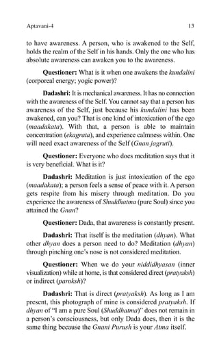 Aptavani-4 13
to have awareness. A person, who is awakened to the Self,
holds the realm of the Self in his hands. Only the one who has
absolute awareness can awaken you to the awareness.
Questioner: What is it when one awakens the kundalini
(corporeal energy; yogic power)?
Dadashri: It is mechanical awareness. It has no connection
with the awareness of the Self. You cannot say that a person has
awareness of the Self, just because his kundalini has been
awakened, can you? That is one kind of intoxication of the ego
(maadakata). With that, a person is able to maintain
concentration (ekagrata), and experience calmness within. One
will need exact awareness of the Self (Gnan jagruti).
Questioner: Everyone who does meditation says that it
is very beneficial. What is it?
Dadashri: Meditation is just intoxication of the ego
(maadakata); a person feels a sense of peace with it. A person
gets respite from his misery through meditation. Do you
experience the awareness of Shuddhatma (pure Soul) since you
attained the Gnan?
Questioner: Dada, that awareness is constantly present.
Dadashri: That itself is the meditation (dhyan). What
other dhyan does a person need to do? Meditation (dhyan)
through pinching one’s nose is not considered meditation.
Questioner: When we do your niddidhyasan (inner
visualization) while at home, is that considered direct (pratyaksh)
or indirect (paroksh)?
Dadashri: That is direct (pratyaksh). As long as I am
present, this photograph of mine is considered pratyaksh. If
dhyan of “I am a pure Soul (Shuddhatma)” does not remain in
a person’s consciousness, but only Dada does, then it is the
same thing because the Gnani Purush is your Atma itself.
 