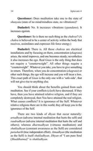 14 Aptavani-4
Questioner: Does meditation take one to the state of
shunyata (state of no mind/mindless state, no vibrations)?
Dadashri: No. It increases vibrations (spandano). It
increases egoism.
Questioner: So is there no such thing as the chakras? (A
chakra is believed to be a center of activity within the body that
receives, assimilates and expresses life force energy.)
Dadashri: There is. All those chakras are electrical
installations and by focusing on them, concentration (ekagrata)
arises, the mind improves, and one becomes steady; nevertheless
it also increases the ego. Real Gnan is the only thing that does
not require a “counterweight”. All other things require a
“counterweight”. Whatever you take, you have to give something
in return. Therefore, when you do concentration (ekagrata) or
other such things, the ego will increase and you will incur a loss.
This exact path of Gnan is the only one with a ‘safe-side’, that
will not give rise to anything else.
You should think about the benefits gained from such
meditation. See if your conflicts (clash) have decreased. If they
have, then you have attained relative religion, and if they are
completely destroyed, then You have attained the real religion.
What causes conflicts? It is ignorance of the Self. Whatever
relative religions there are in this world, they all keep you in the
ignorance of the Self.
There are two kinds of dhyan that occur naturally:
artadhyan (adverse internal meditation that hurts the self) and
raudradhyan (adverse internal meditation that hurts the self and
others); whereas dharmadhyan (virtuous meditation) and
shukladhyan (constant awareness as the Self) are considered
purusharth (true independent effort). Atmadhyan (the meditation
as the Self) is itself shukladhyan. Dhyan of “I am pure Soul
(Shuddhatma)” is shukladhyan.
 