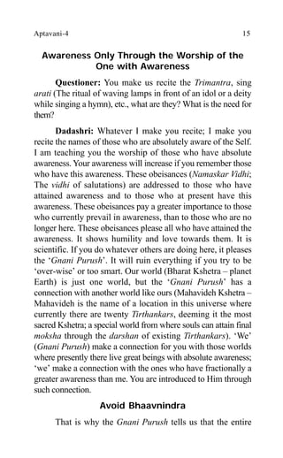 Aptavani-4 15
Awareness Only Through the Worship of the
One with Awareness
Questioner: You make us recite the Trimantra, sing
arati (The ritual of waving lamps in front of an idol or a deity
while singing a hymn), etc., what are they? What is the need for
them?
Dadashri: Whatever I make you recite; I make you
recite the names of those who are absolutely aware of the Self.
I am teaching you the worship of those who have absolute
awareness. Your awareness will increase if you remember those
who have this awareness. These obeisances (Namaskar Vidhi;
The vidhi of salutations) are addressed to those who have
attained awareness and to those who at present have this
awareness. These obeisances pay a greater importance to those
who currently prevail in awareness, than to those who are no
longer here. These obeisances please all who have attained the
awareness. It shows humility and love towards them. It is
scientific. If you do whatever others are doing here, it pleases
the ‘Gnani Purush’. It will ruin everything if you try to be
‘over-wise’ or too smart. Our world (Bharat Kshetra – planet
Earth) is just one world, but the ‘Gnani Purush’ has a
connection with another world like ours (Mahavideh Kshetra –
Mahavideh is the name of a location in this universe where
currently there are twenty Tirthankars, deeming it the most
sacred Kshetra; a special world from where souls can attain final
moksha through the darshan of existing Tirthankars). ‘We’
(Gnani Purush) make a connection for you with those worlds
where presently there live great beings with absolute awareness;
‘we’ make a connection with the ones who have fractionally a
greater awareness than me. You are introduced to Him through
such connection.
Avoid Bhaavnindra
That is why the Gnani Purush tells us that the entire
 