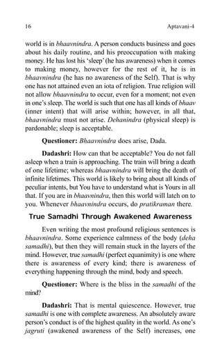 16 Aptavani-4
world is in bhaavnindra. A person conducts business and goes
about his daily routine, and his preoccupation with making
money. He has lost his ‘sleep’(he has awareness) when it comes
to making money, however for the rest of it, he is in
bhaavnindra (he has no awareness of the Self). That is why
one has not attained even an iota of religion. True religion will
not allow bhaavnindra to occur, even for a moment; not even
in one’s sleep. The world is such that one has all kinds of bhaav
(inner intent) that will arise within; however, in all that,
bhaavnindra must not arise. Dehanindra (physical sleep) is
pardonable; sleep is acceptable.
Questioner: Bhaavnindra does arise, Dada.
Dadashri: How can that be acceptable? You do not fall
asleep when a train is approaching. The train will bring a death
of one lifetime; whereas bhaavnindra will bring the death of
infinite lifetimes. This world is likely to bring about all kinds of
peculiar intents, but You have to understand what is Yours in all
that. If you are in bhaavnindra, then this world will latch on to
you. Whenever bhaavnindra occurs, do pratikraman there.
True Samadhi Through Awakened Awareness
Even writing the most profound religious sentences is
bhaavnindra. Some experience calmness of the body (deha
samadhi), but then they will remain stuck in the layers of the
mind. However, true samadhi (perfect equanimity) is one where
there is awareness of every kind; there is awareness of
everything happening through the mind, body and speech.
Questioner: Where is the bliss in the samadhi of the
mind?
Dadashri: That is mental quiescence. However, true
samadhi is one with complete awareness. An absolutely aware
person’s conduct is of the highest quality in the world. As one’s
jagruti (awakened awareness of the Self) increases, one
 