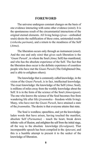 8
FOREWORD
The universe undergoes constant changes on the basis of
one evidence interacting with some other evidence (nimit). It is
the spontaneous result of the circumstantial interactions of the
original eternal elements. All living beings (jivas—embodied
souls) desire the nullification of these extra, unintended results
(vishesha parinam), and a return to the steadiness of the Self
(Atma).
The liberation occurs only through an instrument (nimit).
And the one and only nimit that gives such liberation is the
‘Gnani Purush’, in whom the Soul (Atma; Self) has manifested,
and who has the absolute experience of the Self. The fact that
the liberation does occur is the definite experience of countless
people who have met the Gnani Purush (The Enlightened One,
and is able to enlighten others).
The knowledge that is commonly called knowledge, in the
vision of the Gnani Purush, is in fact, intellectual knowledge.
The exact knowledge: the knowledge of the Self (Atma; Soul),
is millions of miles away from the worldly knowledge about the
Self. It is in the form of the science of the Soul (Atmavignan).
The one who knows the science of the Soul becomes free from
wandering life after life (jivanmukta - freedom while living).
Many, who have met the Gnani Purush, have attained a state
of the jivanmukta. The desire is that everyone attains that state.
The Soul is wordless; speechless, and yet the knowledge-
laden words that have arisen, having touched the manifest,
absolute Self (Parmatma) – touch the heart, break down
infinite veils of illusion, and enlighten the self from the initial stage,
all the way to the absolute knowledge (Kevalgnan). That
incomparable speech has been compiled in the Aptavani, and
this is a humble attempt to present it to the seeker of the
knowledge of liberation.
 