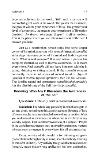 Aptavani-4 17
becomes oblivious to the world. Still, such a person will
accomplish great work in the world. The greater the awareness,
the greater will be your experience of bliss. The greater your
level of awareness, the greater your experience of liberation
(moksha). Awakened awareness (jagruti) itself is moksha.
This is the place where you can attain awareness of the Self. I
awaken you here.
Just as a heartbroken person sinks into some deeper
corner of his mind, a person with samadhi (mental samadhi)
sinks deep into some corner of his mind and finds happiness
there. What is real samadhi? It is one where a person has
complete external, as well as internal awareness. He is aware
everywhere. Real samadhi will not leave him even while he is
eating, drinking or sitting around. If the samadhi remains
constantly, even in situations of mental (aadhi), physical
(vyadhi) or external (upadhi) problems, then it is real samadhi.
That is called natural and spontaneous samadhi (sahaj samadhi);
it is the blissful state of the Self (nirvikalp samadhi).
Knowing ‘Who Am I’ Blossoms the Awareness
of the Self
Questioner: Ordinarily, what is considered awareness?
Dadashri: The whole day passes by in which one gets to
eat and drink, according to his karmic account. Because of lack
of awareness, he remains entangled in one thing or another. What
you understand as awareness, is when one is involved in any
worldly subject. That is called “awareness of a subject.” People
in the world have awareness only in sexuality and money matters;
whereas exact awareness is everywhere; it is all encompassing.
Every activity of the world is for attaining ekagrata
(concentration through unity in mind, speech and body resulting
in transient stillness). Any activity that gives rise to restlessness
(vyagra), means that a wrong application has been undertaken.
 