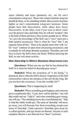 18 Aptavani-4
Japas (chants) and tapas (penance), etc., are for one’s
concentration (ekagrata). Those who cannot maintain ekagrata
should do these, or do something similar. Bhaavnindra becomes
lighter as one’s concentration (ekagrata) increases. Some
people have thin bhaavnindra, while others have heavy
bhaavnindra. In the latter, even if you were to throw water
over the person’s face and shake him, he will not “awaken”; this
is the kind of thick and heavy bhaavnindra people are in. When
‘we’ give the knowledge of the Self, one’s “eyes” open just a
little (partial awareness). That is when he “sees” that ‘I am
separate from all this.’ Then as he spends more time with ‘us’
his “eyes” continue to open more (increasing awareness), and
eventually he will attain absolute awareness. Therefore, one will
have to know the Self (Atma; the Soul). Without knowing the
Self, no one will attain moksha.
Non-Doership Is Where Absolute Awareness Lies
Questioner: When can one say that he has attained the
Self? Is it when his belief of doership goes away?
Dadashri: When the awareness of “I am doing,” is
destroyed, that is when the Self is known. Experience of the Self
(Atmanubhav) shows the mistakes of the self all day long. Do
you not have the awareness, “I run this worldly life”?
Questioner: That is happening by itself.
Dadashri: When something good happens and someone
gives compliments like, “Look, how well he did this,” one will
take credit and say “I did it,” and when something goes wrong,
one will say, “The unfolding karma has overwhelmed me.” That
is what the whole world says. The sense of ‘doership’ will never
go away; you will become free from everything except your
sense of ‘doership’. Until a person’s ‘doership’ goes away, he
is called egotistic, and ego means an illusion. Anyone in such
complete illusion is not allowed over “there” (moksha).
 