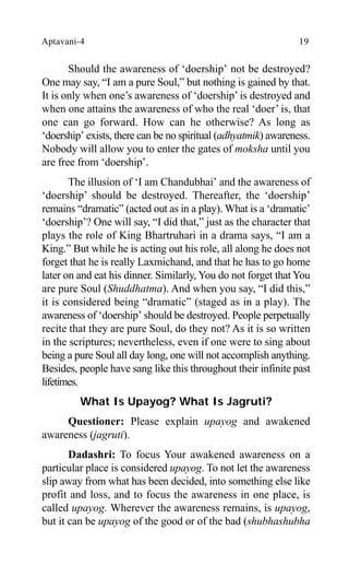 Aptavani-4 19
Should the awareness of ‘doership’ not be destroyed?
One may say, “I am a pure Soul,” but nothing is gained by that.
It is only when one’s awareness of ‘doership’ is destroyed and
when one attains the awareness of who the real ‘doer’ is, that
one can go forward. How can he otherwise? As long as
‘doership’ exists, there can be no spiritual (adhyatmik) awareness.
Nobody will allow you to enter the gates of moksha until you
are free from ‘doership’.
The illusion of ‘I am Chandubhai’ and the awareness of
‘doership’ should be destroyed. Thereafter, the ‘doership’
remains “dramatic” (acted out as in a play). What is a ‘dramatic’
‘doership’? One will say, “I did that,” just as the character that
plays the role of King Bhartruhari in a drama says, “I am a
King.” But while he is acting out his role, all along he does not
forget that he is really Laxmichand, and that he has to go home
later on and eat his dinner. Similarly, You do not forget that You
are pure Soul (Shuddhatma). And when you say, “I did this,”
it is considered being “dramatic” (staged as in a play). The
awareness of ‘doership’ should be destroyed. People perpetually
recite that they are pure Soul, do they not? As it is so written
in the scriptures; nevertheless, even if one were to sing about
being a pure Soul all day long, one will not accomplish anything.
Besides, people have sang like this throughout their infinite past
lifetimes.
What Is Upayog? What Is Jagruti?
Questioner: Please explain upayog and awakened
awareness (jagruti).
Dadashri: To focus Your awakened awareness on a
particular place is considered upayog. To not let the awareness
slip away from what has been decided, into something else like
profit and loss, and to focus the awareness in one place, is
called upayog. Wherever the awareness remains, is upayog,
but it can be upayog of the good or of the bad (shubhashubha
 