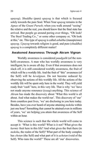 20 Aptavani-4
upayog). Shuddha (pure) upayog is that which is focused
solely towards the pure Soul. When Your upayog remains in the
Agnas of the Gnani Purush; when you walk around “seeing”
the relative and the real, you should know that the final state has
arrived. But people go around poring over things, “Oh look!
The Steel Trading Co.,” or some other company or, “Oh look
at this,” etc. This type of upayog is called ashubha (inauspicious)
upayog. Upayog towards religion is good, and pure (shuddha)
upayog is a completely different matter!
Awakened Awareness Through Akram Vignan
Worldly awareness is considered paudgalik (of the non-
Self) awareness. A man who has worldly awareness is very
intelligent; he is aware all day. Even if that awareness does not
slack off, it is still considered worldly awareness, the fruit of
which will be a worldly life.And the fruit of “this” awareness (of
the Self) will be kevalgnan. Do not become seduced by
observing the actions of this worldly life. All the actions of the
worldly life will be spent only here in the world. They will yield
ready fruit “cash” here, in this very life. That is why ‘we’ have
not made anyone renounce (tyaag) anything. This science of
Akram has made the discovery about ‘What this world is all
about. And what makes the world run’. This discovery of ‘our’
from countless past lives, ‘we’are disclosing to you here today.
Besides, have you ever heard of anyone attaining moksha within
just one hour? Something that cannot be attained even in millions
of years, ‘we’ are helping you attain that awareness of the Self
within an hour.
This science is such that the whole world will come to
accept it: ‘What is this world? What is it not? What gives the
karmic fruit here in this life? And what gives the fruit there (in
moksha, the realm of the Self)? What part of the body complex
has chetan (the Self) and what part of it is achetan (void of the
Self). Who runs the world?’These are all ‘our’ discoveries.
 