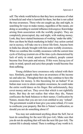 22 Aptavani-4
self. The whole world believes that they have awareness of what
is beneficial and what is harmful for them, but that is not called
the true awareness. Those who are caught up, day and night, in
searching for ways to make money, regardless of the means, are
doing so according to societal influence (loksangnya; Knowledge
arising from association with the worldly people). They are
completely preoccupied, day and night, with making money.
Look, they have started businesses of working ‘under the table.’
How can there be black-marketing in India? Any action carried
out in secrecy, will take one to a lower life-form. Anyone born
in India has already brought with him some worldly awareness.
When we combine this worldly awareness with the current time
cycle of Kaliyug (current era of the time cycle characterized by
lack of unity in mind, speech and conduct), people cannot
become free from pain and misery. If this were Satyug (era of
unity in mind, speech and acts) then people would become free
from suffering.
Young children have awareness only related with their
toys. Similarly, people today have an awareness of the income
tax and sales tax. Throughout their day they continue to have the
awareness for money. Is this becoming for an Indian? If an
Indian man were to attain complete awareness, he could make
the entire world dance on his finger. But unfortunately, they
covet money and sex. They covet that which is not rightfully
theirs. But they do not realize that when they die, Nature
confiscates the bank balances to their names. Confiscation by
Nature, means that you are not even entitled to any ‘refund’.
The government would at least give you some refund, if it were
to confiscate your property. But this is Nature’s confiscation, so
should you not do something about it?
You may not understand anything about the Self, but at
least do something for the next life (par-lok). Make sure that
you do not do anything that will ruin the next life (par-lok). The
current life is already ruined. There is nothing of any worth in it.
 