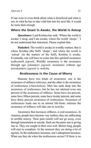 Aptavani-4 23
If one were to even think about what is beneficial and what is
not, in what he has to take with him into his next life, it would
be more than enough.
Where the Gnani Is Awake, the World Is Asleep
Questioner: Lord Krishna has said, ‘Where the world is
awake; I sleep, and I am awake; where the world ‘sleeps’.’ I
do not understand that statement. Please explain that.
Dadashri: The world is awake in worldly matters; that is
where Krishna (the Self) ‘sleeps’, and where the world is
‘asleep’ (in the matters of the Self), Krishna is awake.
Eventually, one will have to come into this spiritual awareness
(adhyatmik jagruti). Worldly awareness is the awareness
through ego (ahamkari jagruti): awareness without ego
(nirahamkari jagruti) is moksha.
Restlessness Is the Cause of Misery
Humans have two kinds of awareness: one is the
awareness of stillness (sthirata), and the other is the awareness
of restlessness (chanchalata). Man has sunk deep into the
awareness of restlessness, but he has not attained even one
percent of the awareness of stillness. Some have ten percent,
some have fifteen percent, some have twenty percent, and some
have thirty percent awareness of restlessness. Awareness of
restlessness leads one to an animal life-form; whereas the
awareness of stillness will take one to moksha.
Awareness that increases stillness, is real awareness. In
America, people have become very restless; they are suffocating
in terrible misery. Their pain (dukh) will not go away, even
through lamentation or suicide. Such are the pains one is giving
rise to. They are caught in their own web. Before long, people
will start to complain. At the moment they are doing a lot of
egoism.As the restlessness increases, one’s entrapment increases.
What can they do when the restlessness occurs? If there is no
 