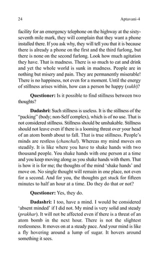 24 Aptavani-4
facility for an emergency telephone on the highway at the sixty-
seventh mile mark, they will complain that they want a phone
installed there. If you ask why, they will tell you that it is because
there is already a phone on the first and the third furlong, but
there is none on the second furlong. Look how much agitation
they have. That is madness. There is so much to eat and drink
and yet the whole world is sunk in madness. People are in
nothing but misery and pain. They are permanently miserable!
There is no happiness, not even for a moment. Until the energy
of stillness arises within, how can a person be happy (sukh)?
Questioner: Is it possible to find stillness between two
thoughts?
Dadashri: Such stillness is useless. It is the stillness of the
“packing” (body; non-Self complex), which is of no use. That is
not considered stillness. Stillness should be unshakable. Stillness
should not leave even if there is a looming threat over your head
of an atom bomb about to fall. That is true stillness. People’s
minds are restless (chanchal). Whereas my mind moves on
steadily. It is like where you have to shake hands with two
thousand people. You shake hands with one person at a time
and you keep moving along as you shake hands with them. That
is how it is for me; the thoughts of the mind ‘shake hands’ and
move on. No single thought will remain in one place, not even
for a second. And for you, the thoughts get stuck for fifteen
minutes to half an hour at a time. Do they do that or not?
Questioner: Yes, they do.
Dadashri: I too, have a mind. I would be considered
‘absent minded’ if I did not. My mind is very solid and steady
(prakhar). It will not be affected even if there is a threat of an
atom bomb in the next hour. There is not the slightest
restlessness. It moves on at a steady pace. And your mind is like
a fly hovering around a lump of sugar. It hovers around
something it sees.
 