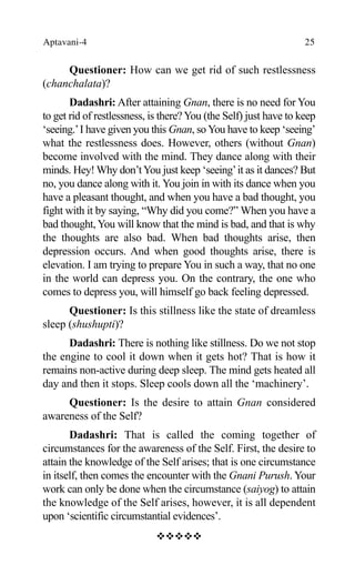 Aptavani-4 25
Questioner: How can we get rid of such restlessness
(chanchalata)?
Dadashri: After attaining Gnan, there is no need for You
to get rid of restlessness, is there?You (the Self) just have to keep
‘seeing.’I have given you this Gnan, so You have to keep ‘seeing’
what the restlessness does. However, others (without Gnan)
become involved with the mind. They dance along with their
minds. Hey! Why don’tYou just keep ‘seeing’it as it dances? But
no, you dance along with it. You join in with its dance when you
have a pleasant thought, and when you have a bad thought, you
fight with it by saying, “Why did you come?” When you have a
bad thought, You will know that the mind is bad, and that is why
the thoughts are also bad. When bad thoughts arise, then
depression occurs. And when good thoughts arise, there is
elevation. I am trying to prepare You in such a way, that no one
in the world can depress you. On the contrary, the one who
comes to depress you, will himself go back feeling depressed.
Questioner: Is this stillness like the state of dreamless
sleep (shushupti)?
Dadashri: There is nothing like stillness. Do we not stop
the engine to cool it down when it gets hot? That is how it
remains non-active during deep sleep. The mind gets heated all
day and then it stops. Sleep cools down all the ‘machinery’.
Questioner: Is the desire to attain Gnan considered
awareness of the Self?
Dadashri: That is called the coming together of
circumstances for the awareness of the Self. First, the desire to
attain the knowledge of the Self arises; that is one circumstance
in itself, then comes the encounter with the Gnani Purush. Your
work can only be done when the circumstance (saiyog) to attain
the knowledge of the Self arises, however, it is all dependent
upon ‘scientific circumstantial evidences’.
™™™™™
 