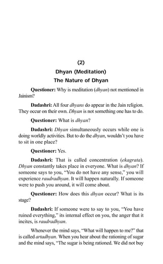 26 Aptavani-4
(2)
Dhyan (Meditation)
The Nature of Dhyan
Questioner: Why is meditation (dhyan) not mentioned in
Jainism?
Dadashri: All four dhyans do appear in the Jain religion.
They occur on their own. Dhyan is not something one has to do.
Questioner: What is dhyan?
Dadashri: Dhyan simultaneously occurs while one is
doing worldly activities. But to do the dhyan, wouldn’t you have
to sit in one place?
Questioner: Yes.
Dadashri: That is called concentration (ekagrata).
Dhyan constantly takes place in everyone. What is dhyan? If
someone says to you, “You do not have any sense,” you will
experience raudradhyan. It will happen naturally. If someone
were to push you around, it will come about.
Questioner: How does this dhyan occur? What is its
stage?
Dadashri: If someone were to say to you, “You have
ruined everything,” its internal effect on you, the anger that it
incites, is raudradhyan.
Whenever the mind says, “What will happen to me?” that
is called artadhyan. When you hear about the rationing of sugar
and the mind says, “The sugar is being rationed. We did not buy
 