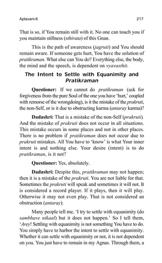 Aptavani-6 217
That is so, if You remain still with it. No one can touch you if
you maintain stillness (sthirata) of this Gnan.
This is the path of awareness (jagruti) and You should
remain aware. If someone gets hurt, You have the solution of
pratikraman. What else can You do? Everything else, the body,
the mind and the speech, is dependent on vyavasthit.
The Intent to Settle with Equanimity and
Pratikraman
Questioner: If we cannot do pratikraman (ask for
forgiveness from the pure Soul of the one you have ‘hurt,’ coupled
with remorse of the wrongdoing), is it the mistake of the prakruti,
the non-Self, or is it due to obstructing karma (antaray karma)?
Dadashri: That is a mistake of the non-Self (prakruti).
And the mistake of prakruti does not occur in all situations.
This mistake occurs in some places and not in other places.
There is no problem if pratikraman does not occur due to
prakruti mistakes. All You have to ‘know’ is what Your inner
intent is and nothing else. Your desire (intent) is to do
pratikraman, is it not?
Questioner: Yes, absolutely.
Dadashri: Despite this, pratikraman may not happen;
then it is a mistake of the prakruti. You are not liable for that.
Sometimes the prakruti will speak and sometimes it will not. It
is considered a record player. If it plays, then it will play.
Otherwise it may not even play. That is not considered an
obstruction (antaray).
Many people tell me, ‘I try to settle with equanimity (do
sambhave nikaal) but it does not happen.’ So I tell them,
‘Arey! Settling with equanimity is not something You have to do.
You simply have to harbor the intent to settle with equanimity.
Whether it can settle with equanimity or not, it is not dependent
on you. You just have to remain in my Agnas. Through them, a
 