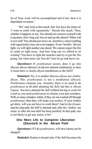 218 Aptavani-6
lot of Your work will be accomplished and if not, then it is
dependant on nature.’
‘We’ only look at this much: that You have the intent of,
‘I want to settle with equanimity.’ Decide this much. Then,
whether it happens or not, You should not concern yourself with
it anymore. How long can You sit and see this drama? When will
it ever end? You should just move on. Sambhave nikaal (settling
with equanimity) may not even happen. If our ‘bonfire’ did not
light, we will light another one ahead. We cannot expect the fire
to catch on right away. And how long can we afford to sit
waiting? You have to light the matches and try to get the fire
going, but what more can You do? Just let go and move on.
Questioner: If pratikraman occurs, does it go into
dharma-dhyan (absence of adverse internal meditation), or does
it mean there is shukla-dhyan (meditation as the Self)?
Dadashri: No, it is neither dharma-dhyan nor shukla-
dhyan. This pratikraman is not a meditation (dhyan).
Pratikraman cleanses you. Actually, there is no need to do
pratikraman at all after attaining the Self, but this is Akram
Vignan. You have attained the Self without having to work for
it and so you need pratikraman to cleanse your past mistakes.
With so many mistakes within, if they are not washed off through
pratikraman, then they will make you restless. If your clothes
get dirty, will you not have to wash them? And in the Kramic
step-by-step path, the Self is attained only after the ‘clothes’ are
clean, or after the non-Self has been purified. In that path, one
is not likely to get any stains, is he?
One More Life to Complete Liberation
(Ekavtari) in the Akram Path
Questioner: If I do pratikraman, will new karma not be
charged?
Dadashri: Karma is bound only if the Self becomes the
 