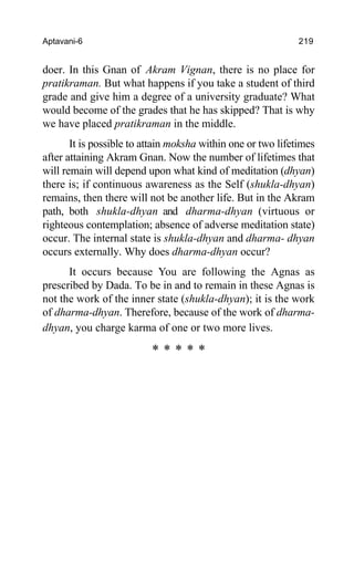 Aptavani-6 219
doer. In this Gnan of Akram Vignan, there is no place for
pratikraman. But what happens if you take a student of third
grade and give him a degree of a university graduate? What
would become of the grades that he has skipped? That is why
we have placed pratikraman in the middle.
It is possible to attain moksha within one or two lifetimes
after attaining Akram Gnan. Now the number of lifetimes that
will remain will depend upon what kind of meditation (dhyan)
there is; if continuous awareness as the Self (shukla-dhyan)
remains, then there will not be another life. But in the Akram
path, both shukla-dhyan and dharma-dhyan (virtuous or
righteous contemplation; absence of adverse meditation state)
occur. The internal state is shukla-dhyan and dharma- dhyan
occurs externally. Why does dharma-dhyan occur?
It occurs because You are following the Agnas as
prescribed by Dada. To be in and to remain in these Agnas is
not the work of the inner state (shukla-dhyan); it is the work
of dharma-dhyan. Therefore, because of the work of dharma-
dhyan, you charge karma of one or two more lives.
* * * * *
 