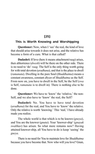 220 Aptavani-6
[25]
This is Worth Knowing and Worshipping
Questioner: Now, when I ‘see’ the real, the kind of love
that should arise towards it does not arise, and the relative has
become a form of a cure. What is that called?
Dadashri: If love (here it means attachment/raag) arises,
then abhorrence (dwesh) will be there on the other side. There
is no need to ‘do’ raag. The Self is the only thing worth going
for with total devotion (aradhana), and that is the place to dwell
(ramanata). Dwelling in the pure Soul (Shuddhatma) means a
constant awareness, constant dhyan of Shuddhatma as the Self.
From now on, you have to dwell in the Self, be the Self (swa
is Self, ramanata is to dwell in). There is nothing else to be
done.
Questioner: We have to ‘know’ the ‘relative,’ the non-
Self, and we also have to ‘know’ the real, the Self?
Dadashri: No. You have to have total devotion
(aradhana) for the real, and You have to ‘know’ the relative.
Only the relative is worth ‘knowing.’ This ‘real,’ I have already
made you realize.
The whole world is that which is to be known (gneya),
and You are the knower (gnata). Your ‘knower-ship’ (gnayak
swabhav) has arisen. So what more remains now? Having
attained knower-ship, all You have to do is keep ‘seeing’ the
gneya.
There is no need for You to maintain love for Shuddhatma
because you have become that. Now who will you love? Gnan,
 