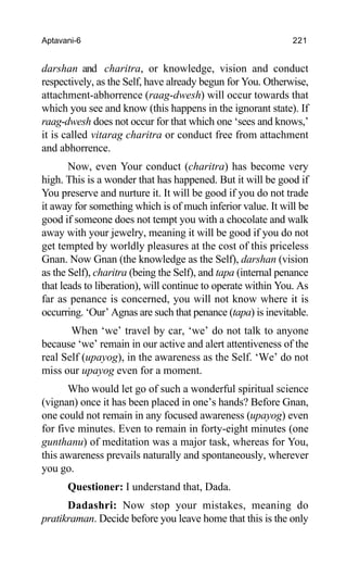 Aptavani-6 221
darshan and charitra, or knowledge, vision and conduct
respectively, as the Self, have already begun for You. Otherwise,
attachment-abhorrence (raag-dwesh) will occur towards that
which you see and know (this happens in the ignorant state). If
raag-dwesh does not occur for that which one ‘sees and knows,’
it is called vitarag charitra or conduct free from attachment
and abhorrence.
Now, even Your conduct (charitra) has become very
high. This is a wonder that has happened. But it will be good if
You preserve and nurture it. It will be good if you do not trade
it away for something which is of much inferior value. It will be
good if someone does not tempt you with a chocolate and walk
away with your jewelry, meaning it will be good if you do not
get tempted by worldly pleasures at the cost of this priceless
Gnan. Now Gnan (the knowledge as the Self), darshan (vision
as the Self), charitra (being the Self), and tapa (internal penance
that leads to liberation), will continue to operate within You. As
far as penance is concerned, you will not know where it is
occurring. ‘Our’ Agnas are such that penance (tapa) is inevitable.
When ‘we’ travel by car, ‘we’ do not talk to anyone
because ‘we’ remain in our active and alert attentiveness of the
real Self (upayog), in the awareness as the Self. ‘We’ do not
miss our upayog even for a moment.
Who would let go of such a wonderful spiritual science
(vignan) once it has been placed in one’s hands? Before Gnan,
one could not remain in any focused awareness (upayog) even
for five minutes. Even to remain in forty-eight minutes (one
gunthanu) of meditation was a major task, whereas for You,
this awareness prevails naturally and spontaneously, wherever
you go.
Questioner: I understand that, Dada.
Dadashri: Now stop your mistakes, meaning do
pratikraman. Decide before you leave home that this is the only
 