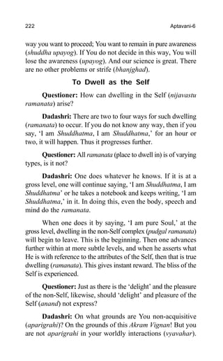 222 Aptavani-6
way you want to proceed; You want to remain in pure awareness
(shuddha upayog). If You do not decide in this way, You will
lose the awareness (upayog). And our science is great. There
are no other problems or strife (bhanjghad).
To Dwell as the Self
Questioner: How can dwelling in the Self (nijavastu
ramanata) arise?
Dadashri: There are two to four ways for such dwelling
(ramanata) to occur. If you do not know any way, then if you
say, ‘I am Shuddhatma, I am Shuddhatma,’ for an hour or
two, it will happen. Thus it progresses further.
Questioner: All ramanata (place to dwell in) is of varying
types, is it not?
Dadashri: One does whatever he knows. If it is at a
gross level, one will continue saying, ‘I am Shuddhatma, I am
Shuddhatma’ or he takes a notebook and keeps writing, ‘I am
Shuddhatma,’ in it. In doing this, even the body, speech and
mind do the ramanata.
When one does it by saying, ‘I am pure Soul,’ at the
gross level, dwelling in the non-Self complex (pudgal ramanata)
will begin to leave. This is the beginning. Then one advances
further within at more subtle levels, and when he asserts what
He is with reference to the attributes of the Self, then that is true
dwelling (ramanata). This gives instant reward. The bliss of the
Self is experienced.
Questioner: Just as there is the ‘delight’ and the pleasure
of the non-Self, likewise, should ‘delight’ and pleasure of the
Self (anand) not express?
Dadashri: On what grounds are You non-acquisitive
(aparigrahi)? On the grounds of this Akram Vignan! But you
are not aparigrahi in your worldly interactions (vyavahar).
 