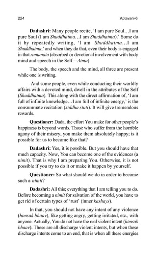 224 Aptavani-6
Dadashri: Many people recite, ‘I am pure Soul…I am
pure Soul (I am Shuddhatma…I am Shuddhatma).’ Some do
it by repeatedly writing, ‘I am Shuddhatma…I am
Shuddhatma,’ and when they do that, even their body is engaged
in that ramanata (absorbed or devotional involvement with body
mind and speech in the Self—Atma)
The body, the speech and the mind, all three are present
while one is writing.
And some people, even while conducting their worldly
affairs with a devoted mind, dwell in the attributes of the Self
(Shuddhatma). This along with the direct affirmation of, ‘I am
full of infinite knowledge…I am full of infinite energy,’ is the
consummate recitation (siddha stuti). It will give tremendous
rewards.
Questioner: Dada, the effort You make for other people’s
happiness is beyond words. Those who suffer from the horrible
agony of their misery, you make them absolutely happy; is it
possible for us to become like that?
Dadashri: Yes, it is possible. But you should have that
much capacity. Now, You can become one of the evidences (a
nimit). That is why I am preparing You. Otherwise, it is not
possible if you try to do it or make it happen by yourself.
Questioner: So what should we do in order to become
such a nimit?
Dadashri: All this; everything that I am telling you to do.
Before becoming a nimit for salvation of the world, you have to
get rid of certain types of ‘rust’ (inner kashays).
In that, you should not have any intent of any violence
(himsak bhaav), like getting angry, getting irritated, etc., with
anyone. Actually, You do not have the real violent intent (himsak
bhaav). These are all discharge violent intents, but when these
discharge intents come to an end, that is when all these energies
 