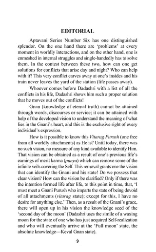 EDITORIAL
Aptavani Series Number Six has one distinguished
splendor. On the one hand there are ‘problems’ at every
moment in worldly interactions, and on the other hand, one is
enmeshed in internal struggles and single-handedly has to solve
them. In the contest between these two, how can one get
solutions for conflicts that arise day and night? Who can help
with it? This very conflict carves away at one’s insides and his
train never leaves the yard of the station (life passes away).
Whoever comes before Dadashri with a list of all the
conflicts in his life, Dadashri shows him such a proper solution
that he moves out of the conflicts!
Gnan (knowledge of eternal truth) cannot be attained
through words, discourses or service; it can be attained with
help of the developed vision to understand the meaning of what
lies in the Gnani’s heart, and this is the exclusive right of every
individual’s expression.
How is it possible to know this Vitarag Purush (one free
from all worldly attachments) as He is? Until today, there was
no such vision, no measure of any kind available to identify Him.
That vision can be obtained as a result of one’s previous life’s
earnings of merit karma (punya) which can remove some of the
infinite veils covering the Self. This removal grants one the vision
that can identify the Gnani and his state! Do we possess that
clear vision? How can the vision be clarified? Only if there was
the intention formed life after life, to this point in time, that, ‘I
must meet a Gnani Purush who imparts the state of being devoid
of all attachments (vitarag state); except for this, I have no
desire for anything else.’ Then, as a result of the Gnani’s grace,
there will open up in his vision the knowledge seed of the
‘second day of the moon’ (Dadashri uses the simile of a waxing
moon for the state of one who has just acquired Self-realization
and who will eventually arrive at the ‘Full moon’ state, the
absolute knowledge—Keval Gnan state).
9
 