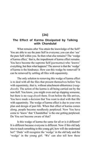 226 Aptavani-6
[26]
The Effect of Karma Dissipated by Talking
with Chandulal
What remains after You attain the knowledge of the Self?
You are able to see the pure Self in everyone; you can also ‘see’
the pure Self within you. So then what else remains? The ‘wedge
of karma effect,’ that is, the impediment of karma effect remains.
You have become the supreme Self (parmatma) who ‘knows’
everything, but then what happens? The answer is that the ‘wedge’
of karma is the hindrance. How can this wedge be removed? It
can be removed by settling all files with equanimity.
The only solution to removing this wedge of karma effect
is to deal with all the files that present themselves before You
with equanimity, that is, without attachment-abhorrence (raag-
dwesh). The action of the karma is all being carried out by the
non-Self. You know, you might even end up slapping someone,
but there is no raag-dwesh there. Even before the file arrives,
You have made a decision that You want to deal with that file
with equanimity. The wedge of karma effect is due to your own
plan and design of past life. When that effect of karma comes
along, people become needlessly perplexed. Now You have
come to ‘know’ that ‘Chandubhai’ is the one getting perplexed.
Do You not become aware of that?
Is this wedge of karma the same for all or is it different?
It is different because everyone is different. Now if this old lady
tries to teach something to this young girl, how will she understand
her? ‘Dada’ will recognize the ‘wedge’ in the old lady and the
‘wedge’ in the young girl. ‘We’ can also tell how these
 