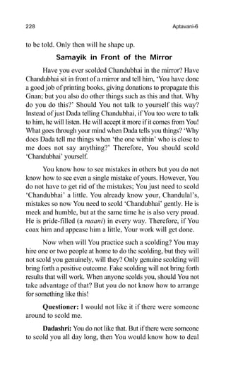 228 Aptavani-6
to be told. Only then will he shape up.
Samayik in Front of the Mirror
Have you ever scolded Chandubhai in the mirror? Have
Chandubhai sit in front of a mirror and tell him, ‘You have done
a good job of printing books, giving donations to propagate this
Gnan; but you also do other things such as this and that. Why
do you do this?’ Should You not talk to yourself this way?
Instead of just Dada telling Chandubhai, if You too were to talk
to him, he will listen. He will accept it more if it comes from You!
What goes through your mind when Dada tells you things? ‘Why
does Dada tell me things when ‘the one within’ who is close to
me does not say anything?’ Therefore, You should scold
‘Chandubhai’ yourself.
You know how to see mistakes in others but you do not
know how to see even a single mistake of yours. However, You
do not have to get rid of the mistakes; You just need to scold
‘Chandubhai’ a little. You already know your, Chandulal’s,
mistakes so now You need to scold ‘Chandubhai’ gently. He is
meek and humble, but at the same time he is also very proud.
He is pride-filled (a maani) in every way. Therefore, if You
coax him and appease him a little, Your work will get done.
Now when will You practice such a scolding? You may
hire one or two people at home to do the scolding, but they will
not scold you genuinely, will they? Only genuine scolding will
bring forth a positive outcome. Fake scolding will not bring forth
results that will work. When anyone scolds you, should You not
take advantage of that? But you do not know how to arrange
for something like this!
Questioner: I would not like it if there were someone
around to scold me.
Dadashri: You do not like that. But if there were someone
to scold you all day long, then You would know how to deal
 