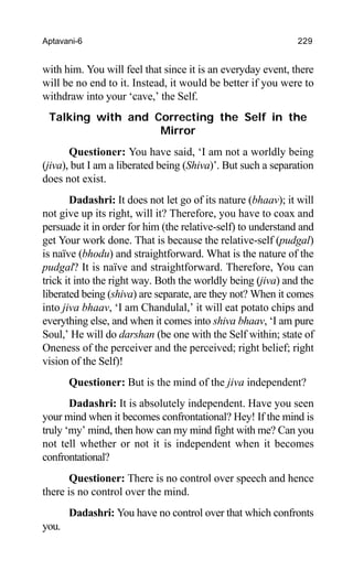 Aptavani-6 229
with him. You will feel that since it is an everyday event, there
will be no end to it. Instead, it would be better if you were to
withdraw into your ‘cave,’ the Self.
Talking with and Correcting the Self in the
Mirror
Questioner: You have said, ‘I am not a worldly being
(jiva), but I am a liberated being (Shiva)’. But such a separation
does not exist.
Dadashri: It does not let go of its nature (bhaav); it will
not give up its right, will it? Therefore, you have to coax and
persuade it in order for him (the relative-self) to understand and
get Your work done. That is because the relative-self (pudgal)
is naïve (bhodu) and straightforward. What is the nature of the
pudgal? It is naïve and straightforward. Therefore, You can
trick it into the right way. Both the worldly being (jiva) and the
liberated being (shiva) are separate, are they not? When it comes
into jiva bhaav, ‘I am Chandulal,’ it will eat potato chips and
everything else, and when it comes into shiva bhaav, ‘I am pure
Soul,’ He will do darshan (be one with the Self within; state of
Oneness of the perceiver and the perceived; right belief; right
vision of the Self)!
Questioner: But is the mind of the jiva independent?
Dadashri: It is absolutely independent. Have you seen
your mind when it becomes confrontational? Hey! If the mind is
truly ‘my’ mind, then how can my mind fight with me? Can you
not tell whether or not it is independent when it becomes
confrontational?
Questioner: There is no control over speech and hence
there is no control over the mind.
Dadashri: You have no control over that which confronts
you.
 
