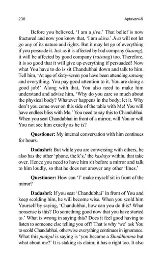 230 Aptavani-6
Before you believed, ‘I am a jiva.’ That belief is now
fractured and now you know that, ‘I am shiva.’ Jiva will not let
go any of its nature and rights. But it may let go of everything
if you persuade it. Just as it is affected by bad company (kusang),
it will be affected by good company (satsang) too. Therefore,
it is so good that it will give up everything if persuaded! Now
what You have to do is sit Chandubhai down and talk to him.
Tell him, ‘At age of sixty-seven you have been attending satsang
and everything. You pay good attention to it. You are doing a
good job!’ Along with that, You also need to make him
understand and advise him, ‘Why do you care so much about
the physical body? Whatever happens in the body; let it. Why
don’t you come over on this side of the table with Me! You will
have endless bliss with Me.’ You need to say this to Chandubhai.
When you seat Chandubhai in front of a mirror, will You or will
You not see him exactly as he is?
Questioner: My internal conversation with him continues
for hours.
Dadashri: But while you are conversing with others, he
also has the other ‘phone, the k’s,’ the kashays within, that take
over. Hence you need to have him sit before a mirror and talk
to him loudly, so that he does not answer any other ‘lines.’
Questioner: How can ‘I’ make myself sit in front of the
mirror?
Dadashri: If you seat ‘Chandubhai’ in front of You and
keep scolding him, he will become wise. When you scold him
Yourself by saying, ‘Chandubhai, how can you do this? What
nonsense is this? Do something good now that you have started
to.’ What is wrong in saying this? Does it feel good having to
listen to someone else telling you off? That is why ‘we’ ask You
to scold Chandubhai, otherwise everything continues in ignorance.
What this pudgal is saying is ‘you became a Shuddhatma but
what about me?’ It is staking its claim; it has a right too. It also
 