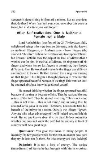 232 Aptavani-6
samayik is done sitting in front of a mirror. But no one does
that, do they? When ‘we’ tell you, you remember this once or
twice, but in due time you will forget!
After Self-realization, One is Neither a
Female nor a Male
Lord Rushabhdev (the first of the 24 Tirthankars, fully
enlightened beings who were born on this earth; he is also known
as Aadinath Bhagwan, or Aadam) gave Akram Vignan (the
shortcut ‘elevator’ path to Self-realization) to emperor Bharat,
but it wasn’t until he took the help of the Hall of Mirrors that it
worked out for him. In the Hall of Mirrors, his ring came off his
finger, and when he saw his fingers in the mirror, they looked
different to him. He wondered why only this finger was different
as compared to the rest. He then realized that a ring was missing
on that finger. Thus began a thought process of whether the
finger appeared beautiful because of the ring! This went on until
he attained absolute knowledge (keval gnan)!
He started thinking whether the finger appeared beautiful
because of the ring or because of him. Thus he realized the true
nature of the Self. Then he started realizing, ‘This is not mine
…this is not mine …this is not mine,’ and in doing this, he
attained keval gnan in the end. Therefore, You should take full
benefit of the mirror in a room. Ours is the Akram Vignan.
Anyone who takes advantage of it will indeed accomplish his
work. But no one knows about this, do they? It does not matter
whether one does not know the Self, but the enquiry in front of
a mirror will be a great help.
Questioner: You give this Gnan to many people. It
instantly fits few people while for the rest, no matter how hard
they try, it does not fit them. So what energy are they lacking?
Dadashri: It is not a lack of energy. The wedge
(impediment) of karma he has brought with him is crooked,
 