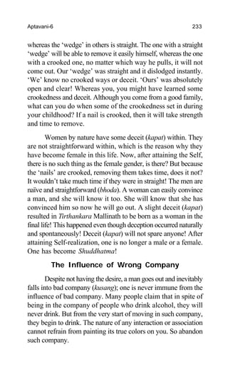 Aptavani-6 233
whereas the ‘wedge’ in others is straight. The one with a straight
‘wedge’ will be able to remove it easily himself, whereas the one
with a crooked one, no matter which way he pulls, it will not
come out. Our ‘wedge’ was straight and it dislodged instantly.
‘We’ know no crooked ways or deceit. ‘Ours’ was absolutely
open and clear! Whereas you, you might have learned some
crookedness and deceit. Although you come from a good family,
what can you do when some of the crookedness set in during
your childhood? If a nail is crooked, then it will take strength
and time to remove.
Women by nature have some deceit (kapat) within. They
are not straightforward within, which is the reason why they
have become female in this life. Now, after attaining the Self,
there is no such thing as the female gender, is there? But because
the ‘nails’ are crooked, removing them takes time, does it not?
It wouldn’t take much time if they were in straight! The men are
naïve and straightforward (bhoda). A woman can easily convince
a man, and she will know it too. She will know that she has
convinced him so now he will go out. A slight deceit (kapat)
resulted in Tirthankara Mallinath to be born as a woman in the
final life! This happened even though deception occurred naturally
and spontaneously! Deceit (kapat) will not spare anyone! After
attaining Self-realization, one is no longer a male or a female.
One has become Shuddhatma!
The Influence of Wrong Company
Despite not having the desire, a man goes out and inevitably
falls into bad company (kusang); one is never immune from the
influence of bad company. Many people claim that in spite of
being in the company of people who drink alcohol, they will
never drink. But from the very start of moving in such company,
they begin to drink. The nature of any interaction or association
cannot refrain from painting its true colors on you. So abandon
such company.
 