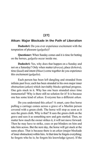 Aptavani-6 235
[27]
Atkan: Major Blockade in the Path of Liberation
Dadashri: Do you ever experience excitement with the
temptation of pleasure (galgalia)?
Questioner: When Sunday comes and it is time for betting
on the horses, galgalia occur inside me.
Dadashri: Yes, why does that happen on a Sunday and
not on a Saturday? Only when matter (dravya), place (kshetra),
time (kaad) and intent (bhaav) come together do you experience
this excitement (galgalia).
Each person has been left dangling and stranded from
infinite past lives; each has been stranded in his own major inner
obstruction (atkan) which inevitably blocks spiritual progress.
One gets stuck in it. Why has one been stranded since time
immemorial? Why is there still no solution for it? It is because
one has some kind of atkan. Everyone has a different atkan.
Do you understand this atkan? A smart, care-free horse
pulling a carriage comes across a grave of a Muslim person
covered with a green cloth. The horse will stop as soon as it
sees the green cloth. Why is that? It sees the green cloth on the
grave and sees it as something new and gets startled. Then, no
matter how much the owner strikes it, it will not move forward.
Then he may have to strike, coax or put blinders on him and
take him across. But the next day, the horse will get stuck at the
same place. That is because there is an atkan (major blockade
of inner obstruction) within him. At that time he forgets everything;
he forgets who he is; he forgets his knowledge (gnan). If the
 