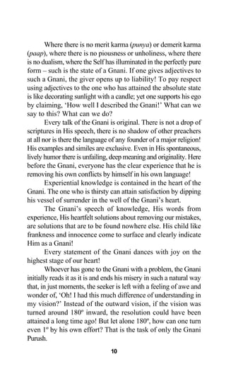 Where there is no merit karma (punya) or demerit karma
(paap), where there is no piousness or unholiness, where there
is no dualism, where the Self has illuminated in the perfectly pure
form – such is the state of a Gnani. If one gives adjectives to
such a Gnani, the giver opens up to liability! To pay respect
using adjectives to the one who has attained the absolute state
is like decorating sunlight with a candle; yet one supports his ego
by claiming, ‘How well I described the Gnani!’ What can we
say to this? What can we do?
Every talk of the Gnani is original. There is not a drop of
scriptures in His speech, there is no shadow of other preachers
at all nor is there the language of any founder of a major religion!
His examples and similes are exclusive. Even in His spontaneous,
lively humor there is unfailing, deep meaning and originality. Here
before the Gnani, everyone has the clear experience that he is
removing his own conflicts by himself in his own language!
Experiential knowledge is contained in the heart of the
Gnani. The one who is thirsty can attain satisfaction by dipping
his vessel of surrender in the well of the Gnani’s heart.
The Gnani’s speech of knowledge, His words from
experience, His heartfelt solutions about removing our mistakes,
are solutions that are to be found nowhere else. His child like
frankness and innocence come to surface and clearly indicate
Him as a Gnani!
Every statement of the Gnani dances with joy on the
highest stage of our heart!
Whoever has gone to the Gnani with a problem, the Gnani
initially reads it as it is and ends his misery in such a natural way
that, in just moments, the seeker is left with a feeling of awe and
wonder of, ‘Oh! I had this much difference of understanding in
my vision?’ Instead of the outward vision, if the vision was
turned around 180º inward, the resolution could have been
attained a long time ago! But let alone 180º, how can one turn
even 1º by his own effort? That is the task of only the Gnani
Purush.
10
 