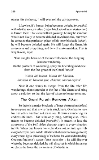 236 Aptavani-6
owner hits the horse, it will even roll the carriage over.
Likewise, if a human being becomes deluded (murchhit)
with what he sees, an atkan (major blockade of inner obstruction)
is formed there. That atkan will not go away; he may be someone
who is not likely to become deluded anywhere else, but when
he comes to that particular ‘place’ of his inner blockade (atkan),
he will become deluded again. He will forget the Gnan, his
awareness and everything, and he will make mistakes. That is
why Kaviraj says:
‘One dangles because of the inner blockade, the dangling
leads to wandering.
On the problem of wandering, spray the liberating medicine
from the feet-grace of the Gnani Purush’
‘Atkan thi latkan, latkan thi bhatkan.
Bhatkan ni khatkan par, chhaton charan-rajkan’
Now if one wants to escape from the life after life
wanderings, then surrender at the feet of the Gnani and bring
about a solution so that the fear of atkan no longer remains.
The Gnani Purush Removes Atkan
So there is a major blockade of inner obstruction (atkan)
in everyone and that is why he is stuck here. One has to look
for that atkan and find out its nature. It causes wandering for
endless lifetimes. That is the only thing, nothing else. Atkan
means to become deluded (murchhit). It means to lose the
awareness of the Self. Atkan does not apply to every situation
in life. When one leaves home, he does not get into quarrels
everywhere; he does not do attachment-abhorrence (raag-dwesh)
everywhere. I give this analogy of the horse for your understanding.
One can find one’s atkan if one looks for it; he will discover
where he becomes deluded, he will discover in which instances
or places he loses the awareness of who he is.
 