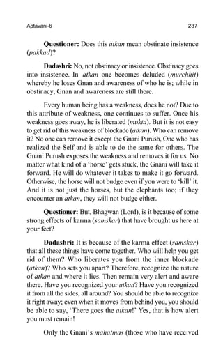 Aptavani-6 237
Questioner: Does this atkan mean obstinate insistence
(pakkad)?
Dadashri: No, not obstinacy or insistence. Obstinacy goes
into insistence. In atkan one becomes deluded (murchhit)
whereby he loses Gnan and awareness of who he is; while in
obstinacy, Gnan and awareness are still there.
Every human being has a weakness, does he not? Due to
this attribute of weakness, one continues to suffer. Once his
weakness goes away, he is liberated (mukta). But it is not easy
to get rid of this weakness of blockade (atkan). Who can remove
it? No one can remove it except the Gnani Purush, One who has
realized the Self and is able to do the same for others. The
Gnani Purush exposes the weakness and removes it for us. No
matter what kind of a ‘horse’ gets stuck, the Gnani will take it
forward. He will do whatever it takes to make it go forward.
Otherwise, the horse will not budge even if you were to ‘kill’ it.
And it is not just the horses, but the elephants too; if they
encounter an atkan, they will not budge either.
Questioner: But, Bhagwan (Lord), is it because of some
strong effects of karma (samskar) that have brought us here at
your feet?
Dadashri: It is because of the karma effect (samskar)
that all these things have come together. Who will help you get
rid of them? Who liberates you from the inner blockade
(atkan)? Who sets you apart? Therefore, recognize the nature
of atkan and where it lies. Then remain very alert and aware
there. Have you recognized your atkan? Have you recognized
it from all the sides, all around? You should be able to recognize
it right away; even when it moves from behind you, you should
be able to say, ‘There goes the atkan!’ Yes, that is how alert
you must remain!
Only the Gnani’s mahatmas (those who have received
 