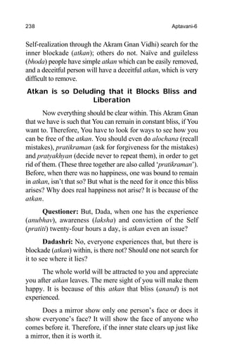 238 Aptavani-6
Self-realization through the Akram Gnan Vidhi) search for the
inner blockade (atkan); others do not. Naïve and guileless
(bhoda) people have simple atkan which can be easily removed,
and a deceitful person will have a deceitful atkan, which is very
difficult to remove.
Atkan is so Deluding that it Blocks Bliss and
Liberation
Now everything should be clear within. This Akram Gnan
that we have is such that You can remain in constant bliss, if You
want to. Therefore, You have to look for ways to see how you
can be free of the atkan. You should even do alochana (recall
mistakes), pratikraman (ask for forgiveness for the mistakes)
and pratyakhyan (decide never to repeat them), in order to get
rid of them. (These three together are also called ‘pratikraman’).
Before, when there was no happiness, one was bound to remain
in atkan, isn’t that so? But what is the need for it once this bliss
arises? Why does real happiness not arise? It is because of the
atkan.
Questioner: But, Dada, when one has the experience
(anubhav), awareness (laksha) and conviction of the Self
(pratiti) twenty-four hours a day, is atkan even an issue?
Dadashri: No, everyone experiences that, but there is
blockade (atkan) within, is there not? Should one not search for
it to see where it lies?
The whole world will be attracted to you and appreciate
you after atkan leaves. The mere sight of you will make them
happy. It is because of this atkan that bliss (anand) is not
experienced.
Does a mirror show only one person’s face or does it
show everyone’s face? It will show the face of anyone who
comes before it. Therefore, if the inner state clears up just like
a mirror, then it is worth it.
 