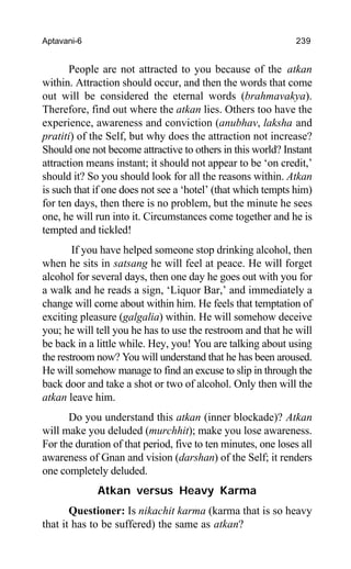 Aptavani-6 239
People are not attracted to you because of the atkan
within. Attraction should occur, and then the words that come
out will be considered the eternal words (brahmavakya).
Therefore, find out where the atkan lies. Others too have the
experience, awareness and conviction (anubhav, laksha and
pratiti) of the Self, but why does the attraction not increase?
Should one not become attractive to others in this world? Instant
attraction means instant; it should not appear to be ‘on credit,’
should it? So you should look for all the reasons within. Atkan
is such that if one does not see a ‘hotel’ (that which tempts him)
for ten days, then there is no problem, but the minute he sees
one, he will run into it. Circumstances come together and he is
tempted and tickled!
If you have helped someone stop drinking alcohol, then
when he sits in satsang he will feel at peace. He will forget
alcohol for several days, then one day he goes out with you for
a walk and he reads a sign, ‘Liquor Bar,’ and immediately a
change will come about within him. He feels that temptation of
exciting pleasure (galgalia) within. He will somehow deceive
you; he will tell you he has to use the restroom and that he will
be back in a little while. Hey, you! You are talking about using
the restroom now? You will understand that he has been aroused.
He will somehow manage to find an excuse to slip in through the
back door and take a shot or two of alcohol. Only then will the
atkan leave him.
Do you understand this atkan (inner blockade)? Atkan
will make you deluded (murchhit); make you lose awareness.
For the duration of that period, five to ten minutes, one loses all
awareness of Gnan and vision (darshan) of the Self; it renders
one completely deluded.
Atkan versus Heavy Karma
Questioner: Is nikachit karma (karma that is so heavy
that it has to be suffered) the same as atkan?
 
