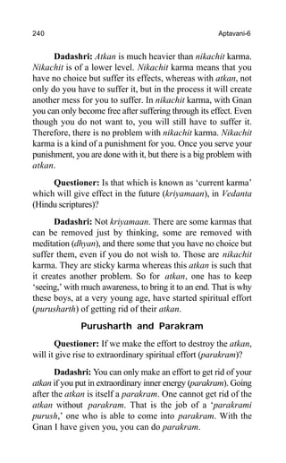 240 Aptavani-6
Dadashri: Atkan is much heavier than nikachit karma.
Nikachit is of a lower level. Nikachit karma means that you
have no choice but suffer its effects, whereas with atkan, not
only do you have to suffer it, but in the process it will create
another mess for you to suffer. In nikachit karma, with Gnan
you can only become free after suffering through its effect. Even
though you do not want to, you will still have to suffer it.
Therefore, there is no problem with nikachit karma. Nikachit
karma is a kind of a punishment for you. Once you serve your
punishment, you are done with it, but there is a big problem with
atkan.
Questioner: Is that which is known as ‘current karma’
which will give effect in the future (kriyamaan), in Vedanta
(Hindu scriptures)?
Dadashri: Not kriyamaan. There are some karmas that
can be removed just by thinking, some are removed with
meditation (dhyan), and there some that you have no choice but
suffer them, even if you do not wish to. Those are nikachit
karma. They are sticky karma whereas this atkan is such that
it creates another problem. So for atkan, one has to keep
‘seeing,’ with much awareness, to bring it to an end. That is why
these boys, at a very young age, have started spiritual effort
(purusharth) of getting rid of their atkan.
Purusharth and Parakram
Questioner: If we make the effort to destroy the atkan,
will it give rise to extraordinary spiritual effort (parakram)?
Dadashri: You can only make an effort to get rid of your
atkan if you put in extraordinary inner energy (parakram). Going
after the atkan is itself a parakram. One cannot get rid of the
atkan without parakram. That is the job of a ‘parakrami
purush,’ one who is able to come into parakram. With the
Gnan I have given you, you can do parakram.
 