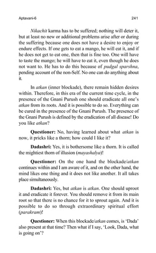 Aptavani-6 241
Nikachit karma has to be suffered; nothing will deter it,
but at least no new or additional problems arise after or during
the suffering because one does not have a desire to enjoy or
endure effects. If one gets to eat a mango, he will eat it, and if
he does not get to eat one, then that is fine too. One will have
to taste the mango; he will have to eat it, even though he does
not want to. He has to do this because of pudgal sparshna,
pending account of the non-Self. No one can do anything about
it.
In atkan (inner blockade), there remain hidden desires
within. Therefore, in this era of the current time cycle, in the
presence of the Gnani Purush one should eradicate all one’s
atkan from its roots. And it is possible to do so. Everything can
be cured in the presence of the Gnani Purush. The presence of
the Gnani Purush is defined by the eradication of all disease! Do
you like atkan?
Questioner: No, having learned about what atkan is
now, it pricks like a thorn; how could I like it?
Dadashri: Yes, it is bothersome like a thorn. It is called
the mightiest thorn of illusion (mayashalya)!
Questioner: On the one hand the blockade/atkan
continues within and I am aware of it, and on the other hand, the
mind likes one thing and it does not like another. It all takes
place simultaneously.
Dadashri: Yes, but atkan is atkan. One should uproot
it and eradicate it forever. You should remove it from its main
root so that there is no chance for it to sprout again. And it is
possible to do so through extraordinary spiritual effort
(parakram)!
Questioner: When this blockade/atkan comes, is ‘Dada’
also present at that time? Then what if I say, ‘Look, Dada, what
is going on’?
 