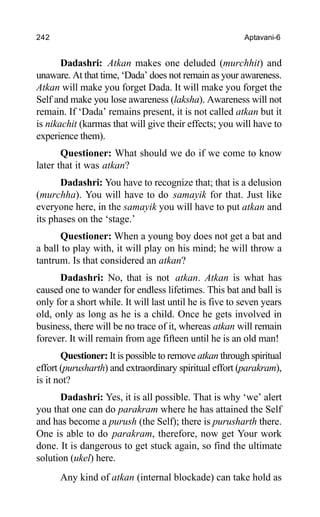 242 Aptavani-6
Dadashri: Atkan makes one deluded (murchhit) and
unaware. At that time, ‘Dada’ does not remain as your awareness.
Atkan will make you forget Dada. It will make you forget the
Self and make you lose awareness (laksha). Awareness will not
remain. If ‘Dada’ remains present, it is not called atkan but it
is nikachit (karmas that will give their effects; you will have to
experience them).
Questioner: What should we do if we come to know
later that it was atkan?
Dadashri: You have to recognize that; that is a delusion
(murchha). You will have to do samayik for that. Just like
everyone here, in the samayik you will have to put atkan and
its phases on the ‘stage.’
Questioner: When a young boy does not get a bat and
a ball to play with, it will play on his mind; he will throw a
tantrum. Is that considered an atkan?
Dadashri: No, that is not atkan. Atkan is what has
caused one to wander for endless lifetimes. This bat and ball is
only for a short while. It will last until he is five to seven years
old, only as long as he is a child. Once he gets involved in
business, there will be no trace of it, whereas atkan will remain
forever. It will remain from age fifteen until he is an old man!
Questioner: It is possible to remove atkan through spiritual
effort (purusharth) and extraordinary spiritual effort (parakram),
is it not?
Dadashri: Yes, it is all possible. That is why ‘we’ alert
you that one can do parakram where he has attained the Self
and has become a purush (the Self); there is purusharth there.
One is able to do parakram, therefore, now get Your work
done. It is dangerous to get stuck again, so find the ultimate
solution (ukel) here.
Any kind of atkan (internal blockade) can take hold as
 