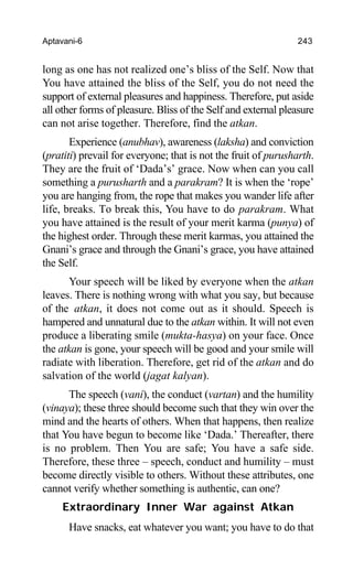 Aptavani-6 243
long as one has not realized one’s bliss of the Self. Now that
You have attained the bliss of the Self, you do not need the
support of external pleasures and happiness. Therefore, put aside
all other forms of pleasure. Bliss of the Self and external pleasure
can not arise together. Therefore, find the atkan.
Experience (anubhav), awareness (laksha) and conviction
(pratiti) prevail for everyone; that is not the fruit of purusharth.
They are the fruit of ‘Dada’s’ grace. Now when can you call
something a purusharth and a parakram? It is when the ‘rope’
you are hanging from, the rope that makes you wander life after
life, breaks. To break this, You have to do parakram. What
you have attained is the result of your merit karma (punya) of
the highest order. Through these merit karmas, you attained the
Gnani’s grace and through the Gnani’s grace, you have attained
the Self.
Your speech will be liked by everyone when the atkan
leaves. There is nothing wrong with what you say, but because
of the atkan, it does not come out as it should. Speech is
hampered and unnatural due to the atkan within. It will not even
produce a liberating smile (mukta-hasya) on your face. Once
the atkan is gone, your speech will be good and your smile will
radiate with liberation. Therefore, get rid of the atkan and do
salvation of the world (jagat kalyan).
The speech (vani), the conduct (vartan) and the humility
(vinaya); these three should become such that they win over the
mind and the hearts of others. When that happens, then realize
that You have begun to become like ‘Dada.’ Thereafter, there
is no problem. Then You are safe; You have a safe side.
Therefore, these three – speech, conduct and humility – must
become directly visible to others. Without these attributes, one
cannot verify whether something is authentic, can one?
Extraordinary Inner War against Atkan
Have snacks, eat whatever you want; you have to do that
 
