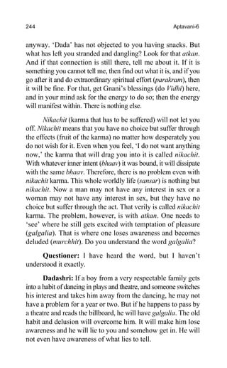 244 Aptavani-6
anyway. ‘Dada’ has not objected to you having snacks. But
what has left you stranded and dangling? Look for that atkan.
And if that connection is still there, tell me about it. If it is
something you cannot tell me, then find out what it is, and if you
go after it and do extraordinary spiritual effort (parakram), then
it will be fine. For that, get Gnani’s blessings (do Vidhi) here,
and in your mind ask for the energy to do so; then the energy
will manifest within. There is nothing else.
Nikachit (karma that has to be suffered) will not let you
off. Nikachit means that you have no choice but suffer through
the effects (fruit of the karma) no matter how desperately you
do not wish for it. Even when you feel, ‘I do not want anything
now,’ the karma that will drag you into it is called nikachit.
With whatever inner intent (bhaav) it was bound, it will dissipate
with the same bhaav. Therefore, there is no problem even with
nikachit karma. This whole worldly life (sansar) is nothing but
nikachit. Now a man may not have any interest in sex or a
woman may not have any interest in sex, but they have no
choice but suffer through the act. That verily is called nikachit
karma. The problem, however, is with atkan. One needs to
‘see’ where he still gets excited with temptation of pleasure
(galgalia). That is where one loses awareness and becomes
deluded (murchhit). Do you understand the word galgalia?
Questioner: I have heard the word, but I haven’t
understood it exactly.
Dadashri: If a boy from a very respectable family gets
into a habit of dancing in plays and theatre, and someone switches
his interest and takes him away from the dancing, he may not
have a problem for a year or two. But if he happens to pass by
a theatre and reads the billboard, he will have galgalia. The old
habit and delusion will overcome him. It will make him lose
awareness and he will lie to you and somehow get in. He will
not even have awareness of what lies to tell.
 