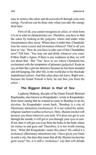 246 Aptavani-6
easy to remove the atkan and do purusharth through your own
energy. Parakram can be done only when you take the energy
from here.
First of all, you cannot recognize an atkan, or what form
it is in or what its characteristics are. Therefore, you have to find
the atkan by looking at the galgalia, where and under what
circumstances they occur. Where does it make him, Chandulal,
lose his sense (saan) and awareness (bhaan)? That is all you
have to ‘see.’ How do you have to take care of this Chandubhai
now? Tell him, ‘You may eat and drink whatever you want.
Follow Dada’s Agnas. If there is any weakness in that, we will
see about that.’ But ‘You’ have to see where Chandulal has
excitement with the temptation of pleasure (galgalia)! Keep an
eye on him like a private detective because he has been stranded
and left hanging, life after life, in the world due to his blockade
impediment (atkan). And that atkan does not leave. Right now,
because the Gnani Purush is here, he can free you from the
atkan.
The Biggest Atkan is that of Sex
Laghuraj Maharaj, disciple of the Gnani Purush Shrimad
Rajchandra, also known as Krupadudev, wrote to Krupadudev
from Surat stating that he wanted to come to Bombay to do his
darshan. So Krupadudev wrote back, ‘Bombay is a city of
illusionary attractions (mohamayi). It is not suited for saints/
religious teachers (sadhus/acharyas). Here, illusion (moha) will
possess you from wherever you look. If it does not get to you
through the mouth, it will get to you through your eyes or ears.
If not, then it will get you even from the holes in the body where
air comes in and goes out! Therefore, it is not worth coming
here.’ What did Krupadudev name this place? He called it a
mohamayi (illusionary attractions) city. I have given you Gnan
in such a city, but does that mean that all the illusion (moha) has
gone away? No, it is still a ‘mohamayi’ city that will delude
 