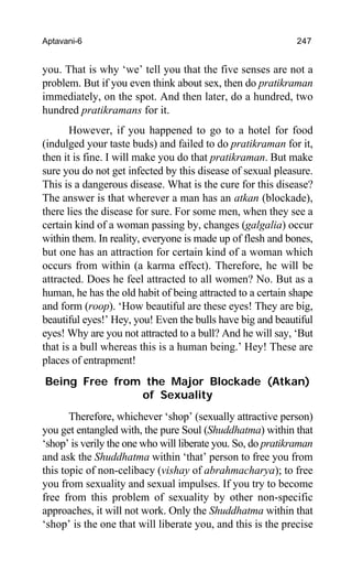 Aptavani-6 247
you. That is why ‘we’ tell you that the five senses are not a
problem. But if you even think about sex, then do pratikraman
immediately, on the spot. And then later, do a hundred, two
hundred pratikramans for it.
However, if you happened to go to a hotel for food
(indulged your taste buds) and failed to do pratikraman for it,
then it is fine. I will make you do that pratikraman. But make
sure you do not get infected by this disease of sexual pleasure.
This is a dangerous disease. What is the cure for this disease?
The answer is that wherever a man has an atkan (blockade),
there lies the disease for sure. For some men, when they see a
certain kind of a woman passing by, changes (galgalia) occur
within them. In reality, everyone is made up of flesh and bones,
but one has an attraction for certain kind of a woman which
occurs from within (a karma effect). Therefore, he will be
attracted. Does he feel attracted to all women? No. But as a
human, he has the old habit of being attracted to a certain shape
and form (roop). ‘How beautiful are these eyes! They are big,
beautiful eyes!’ Hey, you! Even the bulls have big and beautiful
eyes! Why are you not attracted to a bull? And he will say, ‘But
that is a bull whereas this is a human being.’ Hey! These are
places of entrapment!
Being Free from the Major Blockade (Atkan)
of Sexuality
Therefore, whichever ‘shop’ (sexually attractive person)
you get entangled with, the pure Soul (Shuddhatma) within that
‘shop’ is verily the one who will liberate you. So, do pratikraman
and ask the Shuddhatma within ‘that’ person to free you from
this topic of non-celibacy (vishay of abrahmacharya); to free
you from sexuality and sexual impulses. If you try to become
free from this problem of sexuality by other non-specific
approaches, it will not work. Only the Shuddhatma within that
‘shop’ is the one that will liberate you, and this is the precise
 