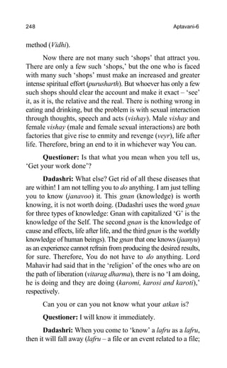 248 Aptavani-6
method (Vidhi).
Now there are not many such ‘shops’ that attract you.
There are only a few such ‘shops,’ but the one who is faced
with many such ‘shops’ must make an increased and greater
intense spiritual effort (purusharth). But whoever has only a few
such shops should clear the account and make it exact – ‘see’
it, as it is, the relative and the real. There is nothing wrong in
eating and drinking, but the problem is with sexual interaction
through thoughts, speech and acts (vishay). Male vishay and
female vishay (male and female sexual interactions) are both
factories that give rise to enmity and revenge (veyr), life after
life. Therefore, bring an end to it in whichever way You can.
Questioner: Is that what you mean when you tell us,
‘Get your work done’?
Dadashri: What else? Get rid of all these diseases that
are within! I am not telling you to do anything. I am just telling
you to know (janavoo) it. This gnan (knowledge) is worth
knowing, it is not worth doing. (Dadashri uses the word gnan
for three types of knowledge: Gnan with capitalized ‘G’ is the
knowledge of the Self. The second gnan is the knowledge of
cause and effects, life after life, and the third gnan is the worldly
knowledge of human beings). The gnan that one knows (jaanyu)
as an experience cannot refrain from producing the desired results,
for sure. Therefore, You do not have to do anything. Lord
Mahavir had said that in the ‘religion’ of the ones who are on
the path of liberation (vitarag dharma), there is no ‘I am doing,
he is doing and they are doing (karomi, karosi and karoti),’
respectively.
Can you or can you not know what your atkan is?
Questioner: I will know it immediately.
Dadashri: When you come to ‘know’ a lafru as a lafru,
then it will fall away (lafru – a file or an event related to a file;
 