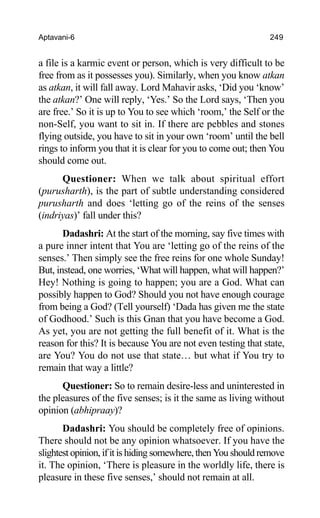 Aptavani-6 249
a file is a karmic event or person, which is very difficult to be
free from as it possesses you). Similarly, when you know atkan
as atkan, it will fall away. Lord Mahavir asks, ‘Did you ‘know’
the atkan?’ One will reply, ‘Yes.’ So the Lord says, ‘Then you
are free.’ So it is up to You to see which ‘room,’ the Self or the
non-Self, you want to sit in. If there are pebbles and stones
flying outside, you have to sit in your own ‘room’ until the bell
rings to inform you that it is clear for you to come out; then You
should come out.
Questioner: When we talk about spiritual effort
(purusharth), is the part of subtle understanding considered
purusharth and does ‘letting go of the reins of the senses
(indriyas)’ fall under this?
Dadashri: At the start of the morning, say five times with
a pure inner intent that You are ‘letting go of the reins of the
senses.’ Then simply see the free reins for one whole Sunday!
But, instead, one worries, ‘What will happen, what will happen?’
Hey! Nothing is going to happen; you are a God. What can
possibly happen to God? Should you not have enough courage
from being a God? (Tell yourself) ‘Dada has given me the state
of Godhood.’ Such is this Gnan that you have become a God.
As yet, you are not getting the full benefit of it. What is the
reason for this? It is because You are not even testing that state,
are You? You do not use that state… but what if You try to
remain that way a little?
Questioner: So to remain desire-less and uninterested in
the pleasures of the five senses; is it the same as living without
opinion (abhipraay)?
Dadashri: You should be completely free of opinions.
There should not be any opinion whatsoever. If you have the
slightest opinion, if it is hiding somewhere, then You should remove
it. The opinion, ‘There is pleasure in the worldly life, there is
pleasure in these five senses,’ should not remain at all.
 