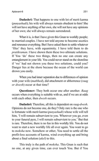 Aptavani-6 251
Dadashri: That happens to one with lot of merit karma
(punyashadi); his wife will always remain obedient to him! She
will not have anything of her own, she will not have any opinions
of her own; she will always remain surrendered.
What it is, is that I have given this Gnan to worldly people;
to married couples. I have not told anyone to become ascetics
and renounce everything. But I have asked them to settle whatever
‘files’ they have, with equanimity. I have told them to do
pratikraman. I have shown them these two ultimate solutions.
If You ‘do’ these two things, then no one can create any
entanglement in your life. You could never stand on the shoreline
if ‘we’ had not shown you these two solutions, could you?
Danger lies at the shore because the ocean of the world can
drown you easily.
When you had inner separation due to differences of opinion
with your wife (matbhed), did attachment or abhorrence (raag
or dwesh) occur at that time?
Questioner: They both occur one after another. Raag
occurs when everything is suitable with us, and if we are at odds
with each other, then dwesh occurs.
Dadashri: Therefore, all this is dependent on raag-dwesh.
Opinions do not become one, do they? Only rare is the one who
is fortunate with merit karma (punyashadi) whose wife will tell
him, ‘I will remain subservient to you. Wherever you go, even
to your funeral pyre, I will remain subservient to you.’ But that
is rare. Therefore, there is no fun in this worldly life. You do not
want to start a new worldly life all over again. You want to go
to moksha now. Somehow or other, You need to settle all the
profit-loss accounts of karma, wind everything up and bring
about a final solution (ukel) to this.
This truly is the path of moksha. This Gnan is such that
no one, at any given time, can ever touch You. But if You
 