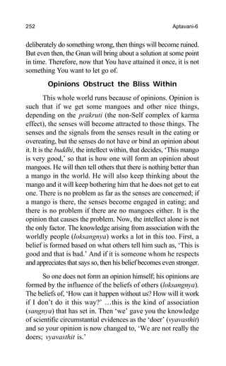 252 Aptavani-6
deliberately do something wrong, then things will become ruined.
But even then, the Gnan will bring about a solution at some point
in time. Therefore, now that You have attained it once, it is not
something You want to let go of.
Opinions Obstruct the Bliss Within
This whole world runs because of opinions. Opinion is
such that if we get some mangoes and other nice things,
depending on the prakruti (the non-Self complex of karma
effect), the senses will become attracted to those things. The
senses and the signals from the senses result in the eating or
overeating, but the senses do not have or bind an opinion about
it. It is the buddhi, the intellect within, that decides, ‘This mango
is very good,’ so that is how one will form an opinion about
mangoes. He will then tell others that there is nothing better than
a mango in the world. He will also keep thinking about the
mango and it will keep bothering him that he does not get to eat
one. There is no problem as far as the senses are concerned; if
a mango is there, the senses become engaged in eating; and
there is no problem if there are no mangoes either. It is the
opinion that causes the problem. Now, the intellect alone is not
the only factor. The knowledge arising from association with the
worldly people (loksangnya) works a lot in this too. First, a
belief is formed based on what others tell him such as, ‘This is
good and that is bad.’ And if it is someone whom he respects
and appreciates that says so, then his belief becomes even stronger.
So one does not form an opinion himself; his opinions are
formed by the influence of the beliefs of others (loksangnya).
The beliefs of, ‘How can it happen without us? How will it work
if I don’t do it this way?’ …this is the kind of association
(sangnya) that has set in. Then ‘we’ gave you the knowledge
of scientific circumstantial evidences as the ‘doer’ (vyavasthit)
and so your opinion is now changed to, ‘We are not really the
doers; vyavasthit is.’
 