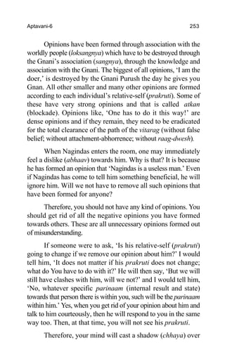 Aptavani-6 253
Opinions have been formed through association with the
worldly people (loksangnya) which have to be destroyed through
the Gnani’s association (sangnya), through the knowledge and
association with the Gnani. The biggest of all opinions, ‘I am the
doer,’ is destroyed by the Gnani Purush the day he gives you
Gnan. All other smaller and many other opinions are formed
according to each individual’s relative-self (prakruti). Some of
these have very strong opinions and that is called atkan
(blockade). Opinions like, ‘One has to do it this way!’ are
dense opinions and if they remain, they need to be eradicated
for the total clearance of the path of the vitarag (without false
belief; without attachment-abhorrence; without raag-dwesh).
When Nagindas enters the room, one may immediately
feel a dislike (abhaav) towards him. Why is that? It is because
he has formed an opinion that ‘Nagindas is a useless man.’ Even
if Nagindas has come to tell him something beneficial, he will
ignore him. Will we not have to remove all such opinions that
have been formed for anyone?
Therefore, you should not have any kind of opinions. You
should get rid of all the negative opinions you have formed
towards others. These are all unnecessary opinions formed out
of misunderstanding.
If someone were to ask, ‘Is his relative-self (prakruti)
going to change if we remove our opinion about him?’ I would
tell him, ‘It does not matter if his prakruti does not change;
what do You have to do with it?’ He will then say, ‘But we will
still have clashes with him, will we not?’ and I would tell him,
‘No, whatever specific parinaam (internal result and state)
towards that person there is within you, such will be the parinaam
within him.’ Yes, when you get rid of your opinion about him and
talk to him courteously, then he will respond to you in the same
way too. Then, at that time, you will not see his prakruti.
Therefore, your mind will cast a shadow (chhaya) over
 